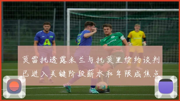 莫雷托透露米兰与托莫里续约谈判已进入关键阶段薪水和年限成焦点