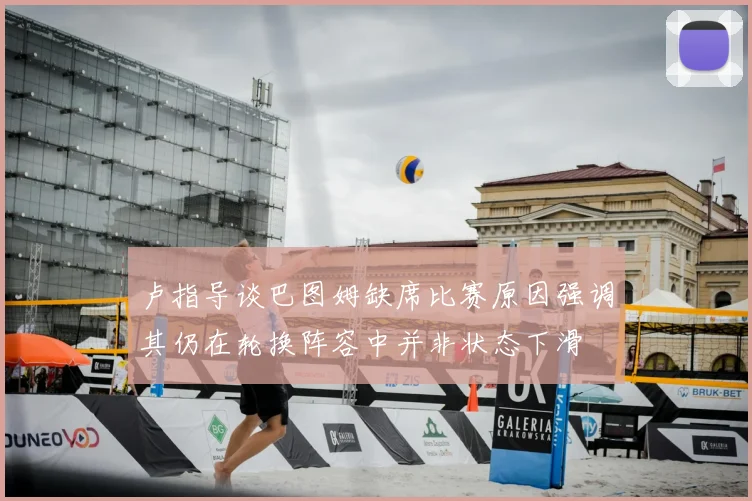 卢指导谈巴图姆缺席比赛原因强调其仍在轮换阵容中并非状态下滑