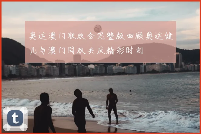奥运澳门联欢会完整版回顾奥运健儿与澳门同欢共庆精彩时刻
