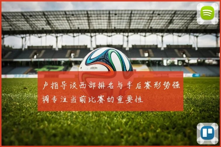 卢指导谈西部排名与季后赛形势强调专注当前比赛的重要性