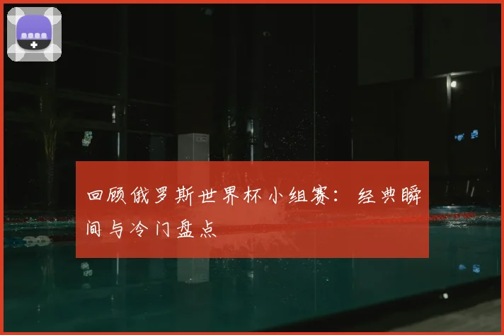 回顾俄罗斯世界杯小组赛：经典瞬间与冷门盘点