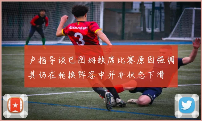 卢指导谈巴图姆缺席比赛原因强调其仍在轮换阵容中并非状态下滑