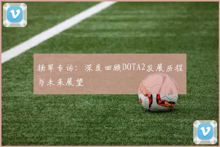杨军专访:深度回顾DOTA2发展历程与未来展望