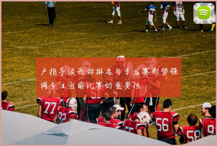 卢指导谈西部排名与季后赛形势强调专注当前比赛的重要性