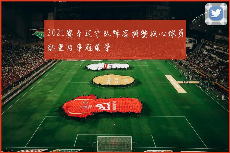2021赛季辽宁队阵容调整核心球员配置与争冠前景