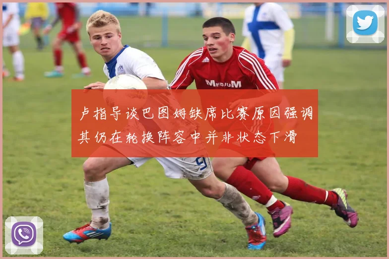 卢指导谈巴图姆缺席比赛原因强调其仍在轮换阵容中并非状态下滑