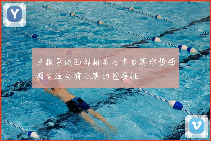 卢指导谈西部排名与季后赛形势强调专注当前比赛的重要性