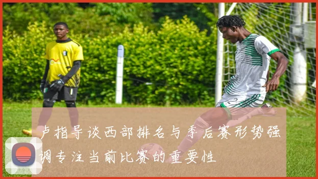 卢指导谈西部排名与季后赛形势强调专注当前比赛的重要性
