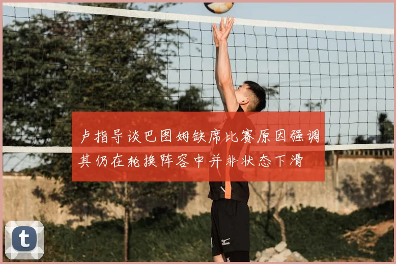 卢指导谈巴图姆缺席比赛原因强调其仍在轮换阵容中并非状态下滑