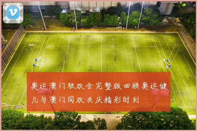 奥运澳门联欢会完整版回顾奥运健儿与澳门同欢共庆精彩时刻