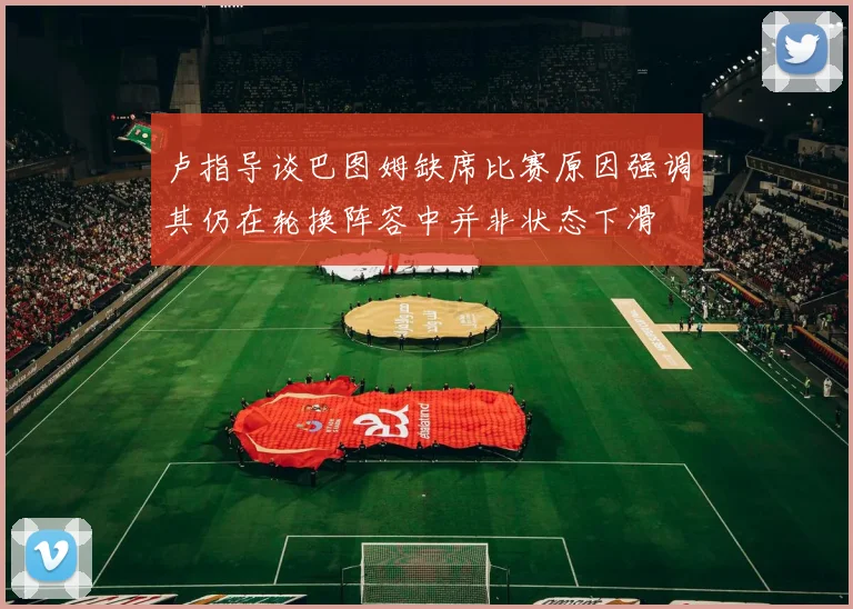 卢指导谈巴图姆缺席比赛原因强调其仍在轮换阵容中并非状态下滑
