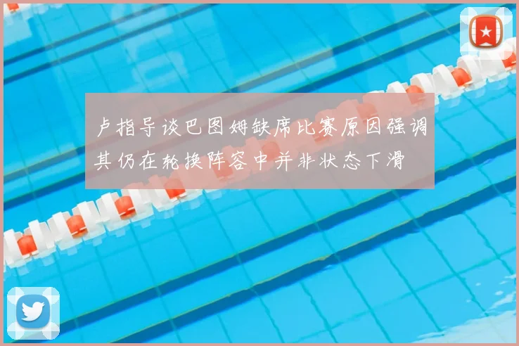 卢指导谈巴图姆缺席比赛原因强调其仍在轮换阵容中并非状态下滑