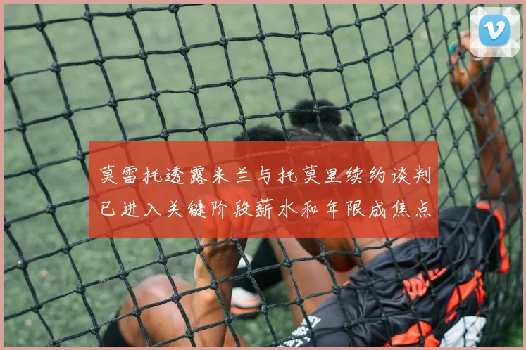 莫雷托透露米兰与托莫里续约谈判已进入关键阶段薪水和年限成焦点