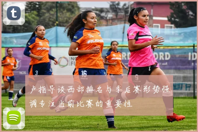 卢指导谈西部排名与季后赛形势强调专注当前比赛的重要性