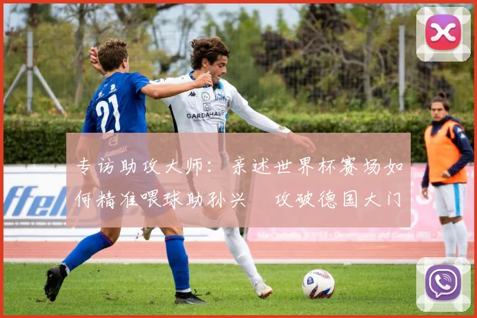 专访助攻大师:亲述世界杯赛场如何精准喂球助孙兴慜攻破德国大门